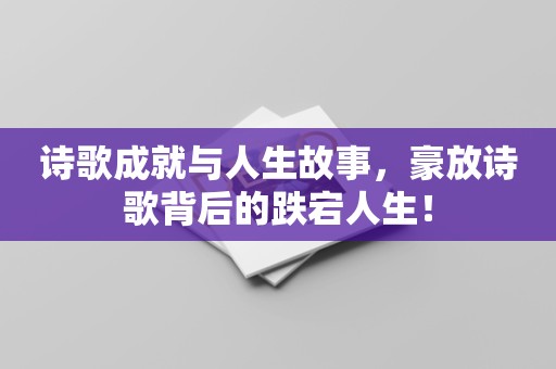 诗歌成就与人生故事，豪放诗歌背后的跌宕人生！