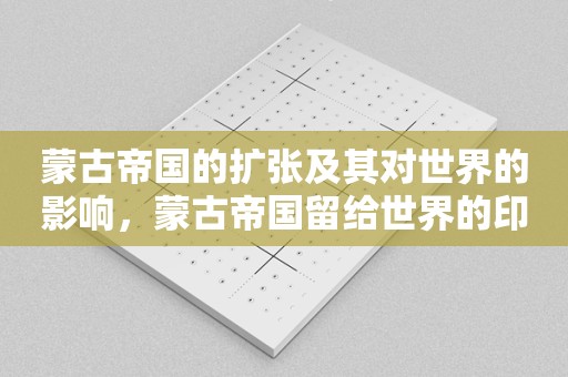 蒙古帝国的扩张及其对世界的影响，蒙古帝国留给世界的印记！